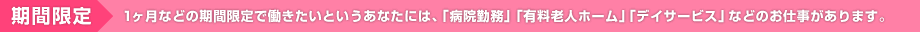 期間限定 １ヶ月などの期間限定で働きたいというあなたには、「病院勤務」「有料老人ホーム」「デイサービス」などのお仕事があります。